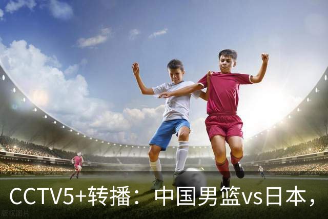 CCTV5+转播：中国男篮vs日本，亚运历史战绩5-1，进决赛或遇韩国